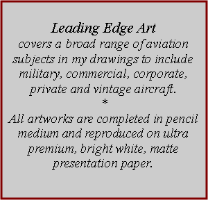 Text Box: Leading Edge Art covers a broad range of aviation subjects in my drawings to include military, commercial, corporate, private and vintage aircraft. *All artworks are completed in pencil medium and reproduced on ultra premium, bright white, matte presentation paper. 