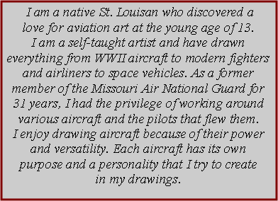 Text Box:  I am a native St. Louisan who discovered a love for aviation art at the young age of 13. I am a self-taught artist and have drawn everything from WWII aircraft to modern fighters and airliners to space vehicles. As a former member of the Missouri Air National Guard for 31 years, I had the privilege of working around various aircraft and the pilots that flew them.I enjoy drawing aircraft because of their power and versatility. Each aircraft has its own purpose and a personality that I try to create in my drawings.